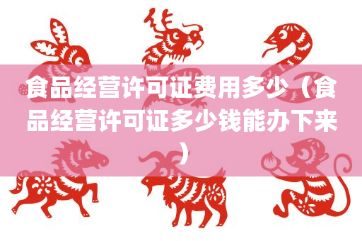 食品经营许可证费用多少（食品经营许可证多少钱能办下来）