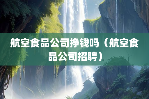 航空食品公司挣钱吗（航空食品公司招聘）