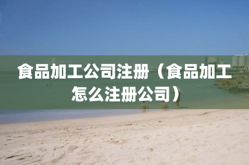 食品加工公司注册（食品加工怎么注册公司）