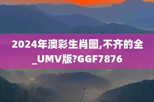 2024年澳彩生肖图,不齐的全_UMV版?GGF7876