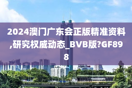 2024澳门广东会正版精准资料,研究权威动态_BVB版?GF898