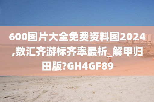 600图片大全免费资料图2024,数汇齐游标齐率最析_解甲归田版?GH4GF89