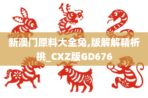 新澳门原料大全兔,版解解精析挑_CXZ版GD676