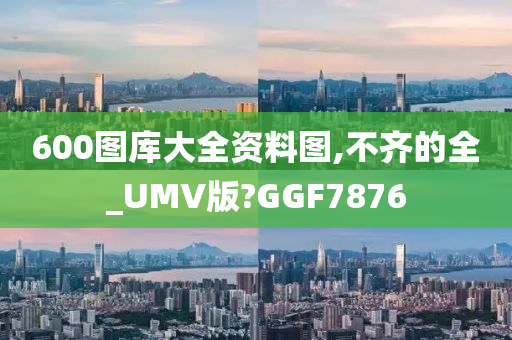 600图库大全资料图,不齐的全_UMV版?GGF7876