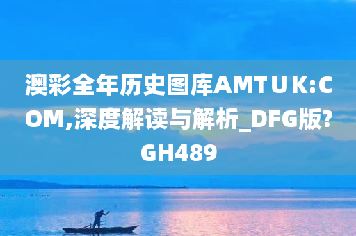 澳彩全年历史图库AMT∪K:COM,深度解读与解析_DFG版?GH489