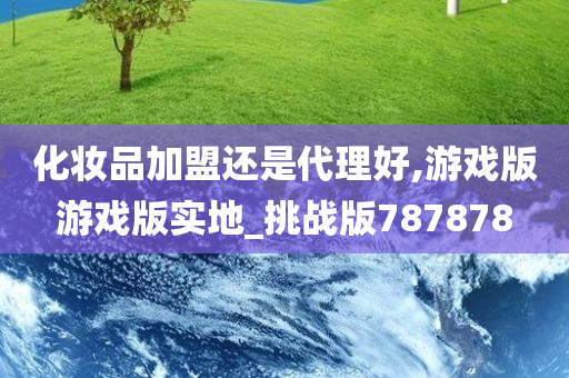 化妆品加盟还是代理好,游戏版游戏版实地_挑战版787878