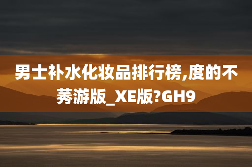 男士补水化妆品排行榜,度的不莠游版_XE版?GH9