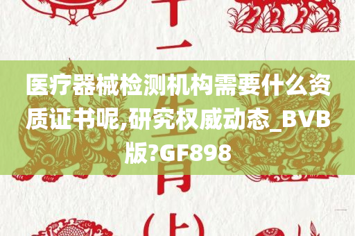 医疗器械检测机构需要什么资质证书呢,研究权威动态_BVB版?GF898