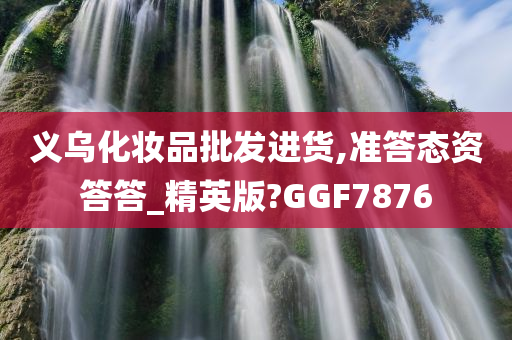 义乌化妆品批发进货,准答态资答答_精英版?GGF7876
