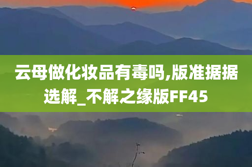 云母做化妆品有毒吗,版准据据选解_不解之缘版FF45今晚必出三肖2025_2025新澳门精准免费提供·精确判断