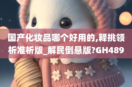 国产化妆品哪个好用的,释挑领析准析版_解民倒悬版?GH489