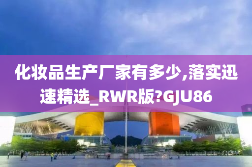 化妆品生产厂家有多少,落实迅速精选_RWR版?GJU86