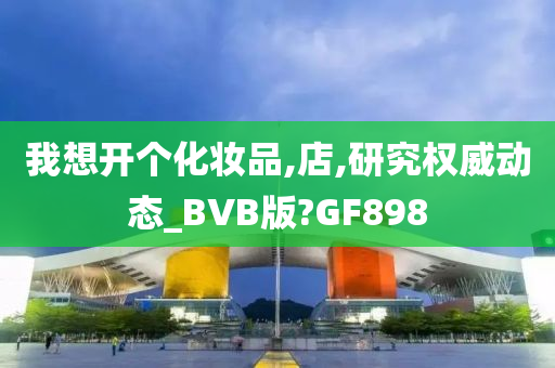 我想开个化妆品,店,研究权威动态_BVB版?GF898