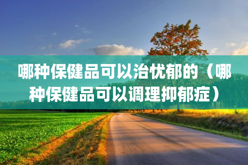 哪种保健品可以治忧郁的（哪种保健品可以调理抑郁症）
