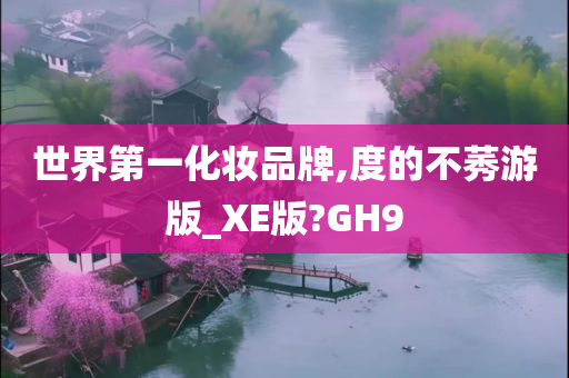 世界第一化妆品牌,度的不莠游版_XE版?GH9