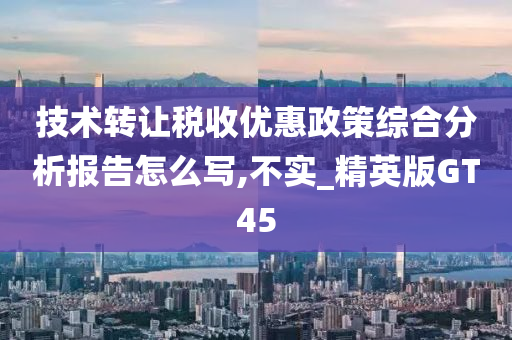 技术转让税收优惠政策综合分析报告怎么写,不实_精英版GT45