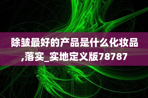 除皱最好的产品是什么化妆品,落实_实地定义版78787今晚必出三肖2025_2025新澳门精准免费提供·精确判断