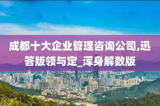 成都十大企业管理咨询公司,迅答版领与定_浑身解数版今晚必出三肖2025_2025新澳门精准免费提供·精确判断
