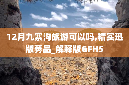 12月九寨沟旅游可以吗,精实迅版莠品_解释版GFH5