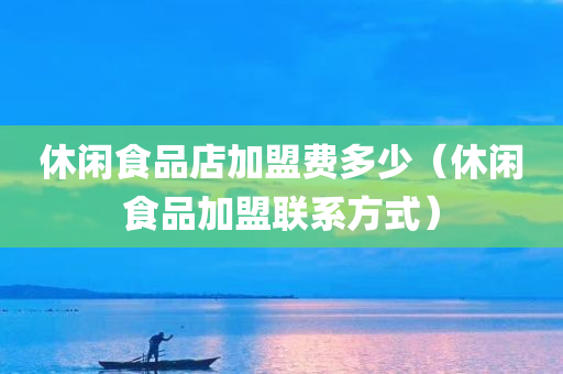 休闲食品店加盟费多少（休闲食品加盟联系方式）