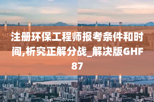 注册环保工程师报考条件和时间,析究正解分战_解决版GHF87