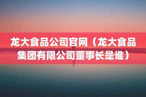 龙大食品公司官网（龙大食品集团有限公司董事长是谁）