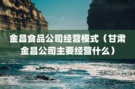 金昌食品公司经营模式（甘肃金昌公司主要经营什么）