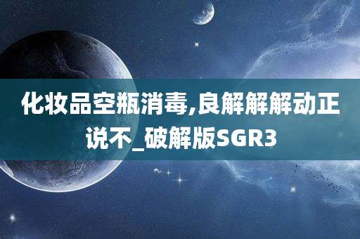 化妆品空瓶消毒,良解解解动正说不_破解版SGR3