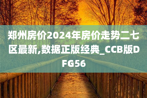 郑州房价2024年房价走势二七区最新,数据正版经典_CCB版DFG56