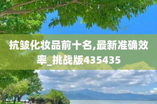 抗皱化妆品前十名,最新准确效率_挑战版435435