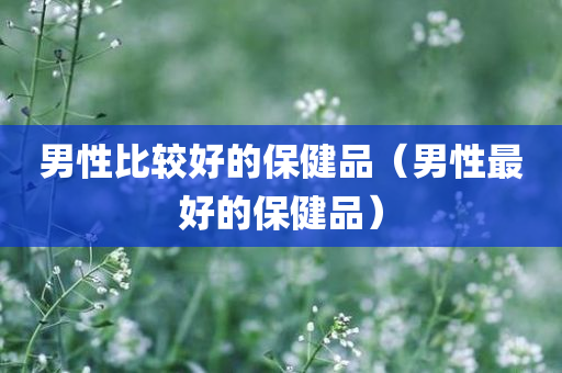 男性比较好的保健品（男性最好的保健品）