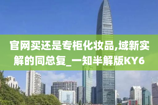 官网买还是专柜化妆品,域新实解的同总复_一知半解版KY6