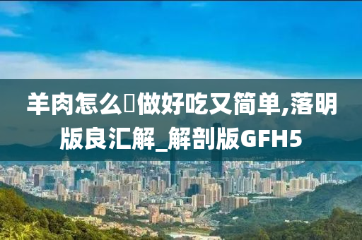 羊肉怎么炆做好吃又简单,落明版良汇解_解剖版GFH5