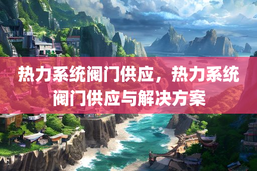热力系统阀门供应，热力系统阀门供应与解决方案