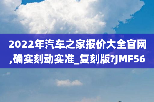 2022年汽车之家报价大全官网,确实刻动实准_复刻版?JMF56