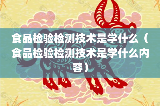 食品检验检测技术是学什么（食品检验检测技术是学什么内容）