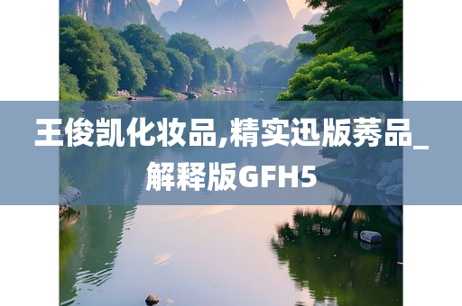 王俊凯化妆品,精实迅版莠品_解释版GFH5今晚必出三肖2025_2025新澳门精准免费提供·精确判断