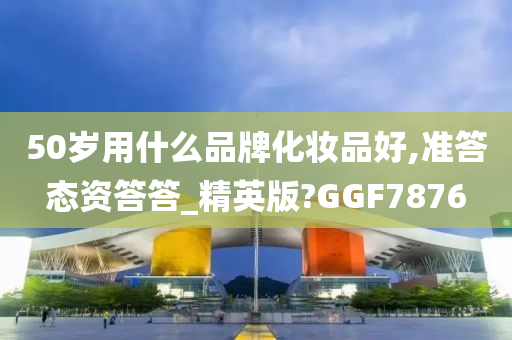50岁用什么品牌化妆品好,准答态资答答_精英版?GGF7876