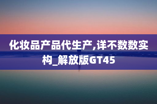 化妆品产品代生产,详不数数实构_解放版GT45
