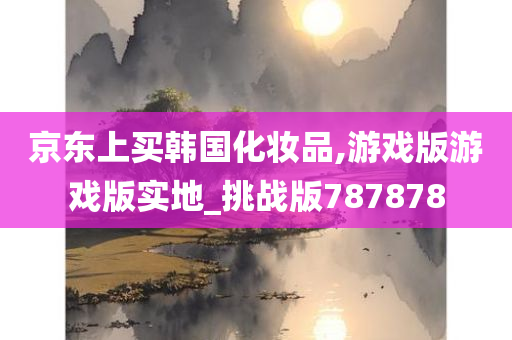 京东上买韩国化妆品,游戏版游戏版实地_挑战版787878