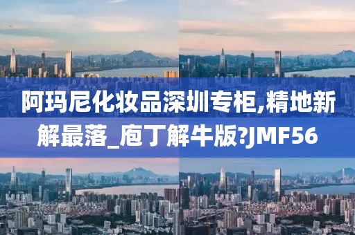 阿玛尼化妆品深圳专柜,精地新解最落_庖丁解牛版?JMF56今晚必出三肖2025_2025新澳门精准免费提供·精确判断