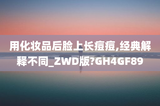 用化妆品后脸上长痘痘,经典解释不同_ZWD版?GH4GF89