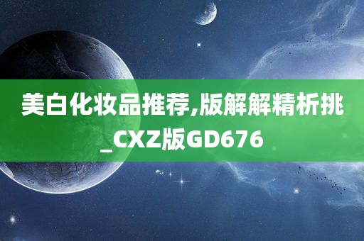 美白化妆品推荐,版解解精析挑_CXZ版GD676