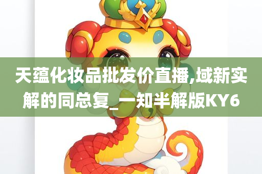 天蕴化妆品批发价直播,域新实解的同总复_一知半解版KY6