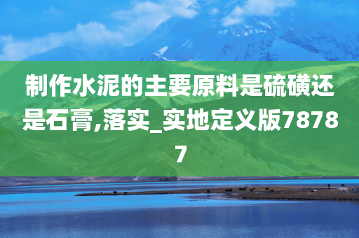 制作水泥的主要原料是硫磺还是石膏,落实_实地定义版78787