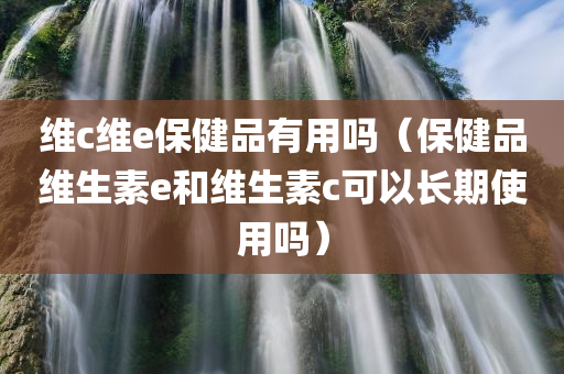 维c维e保健品有用吗（保健品维生素e和维生素c可以长期使用吗）
