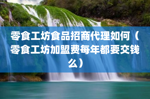 零食工坊食品招商代理如何（零食工坊加盟费每年都要交钱么）