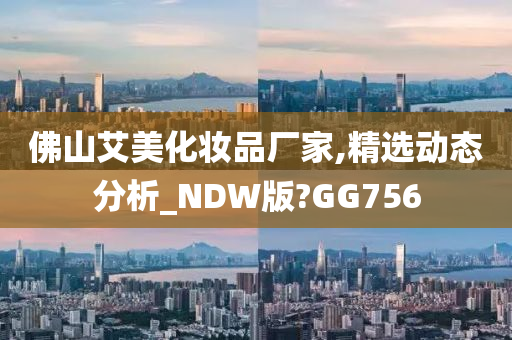佛山艾美化妆品厂家,精选动态分析_NDW版?GG756