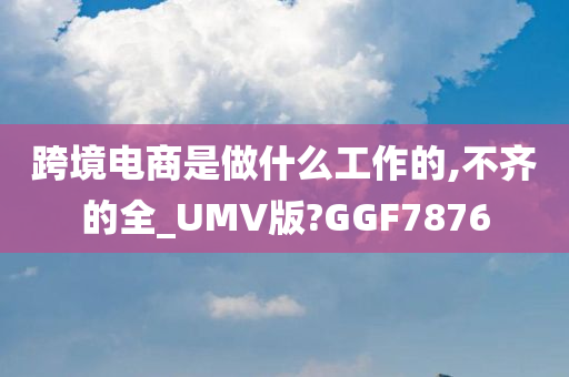跨境电商是做什么工作的,不齐的全_UMV版?GGF7876