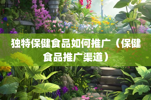 独特保健食品如何推广（保健食品推广渠道）